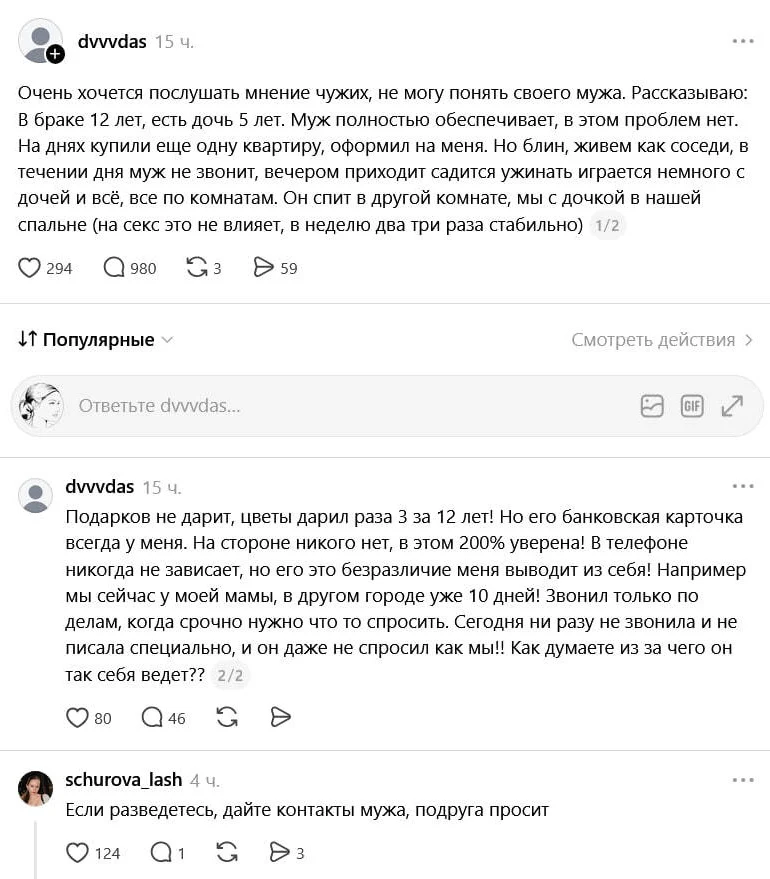 Очень хочется послушать мнение чужих, не могу понять своего мужа. Рассказываю: В браке 12 лет, есть дочь 5 лет. Муж полностью обеспечивает, в этом проблем нет. На днях купили ещё одну квартиру, оформил на меня. Но блин, живём как соседи, в течении дня муж не звонит, вечером приходит садится ужинать играется немного с дочей и всё, все по комнатам. Он спит в другой комнате, мы с дочкой в нашей спальне (на секс это не влияет, в неделю два три раза стабильно) Подарков не дарит, цветы дарил раза 3 за 12 лет! Но его банковская карточка всегда у меня. На стороне никого нет, в этом 200% уверена! В телефоне никогда не зависает, но его это безразличие меня выводит из себя! Например мы сейчас у моей мамы, в другом городе уже 10 дней! Звонил только по делам, когда срочно нужно что то спросить. Сегодня ни разу не звонила и не писала специально, и он даже не спросил как мы! Как думаете из за чего он так себя ведёт?
Если разведетесь, дайте контакты мужа, подруга просит
Описание картинки:
Муж не проявляет внимания к жене и дочери, живут раздельно.