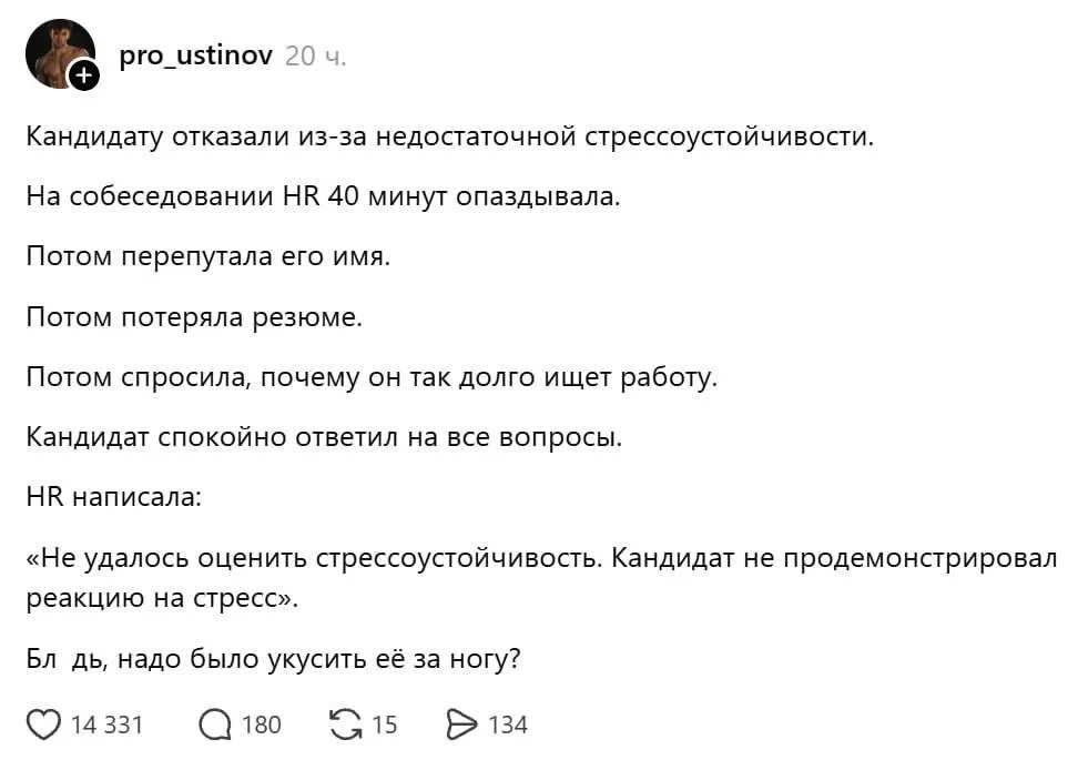 Кандидату отказали из-за недостаточной стрессоустойчивости.
На собеседовании HR 40 минут опаздывала.
Потом перепутала его имя.
Потом потеряла резюме.
Потом спросила, почему он так долго ищет работу.
Кандидат спокойно ответил на все вопросы.
HR написала:
«Не удалось оценить стрессоустойчивость. Кандидат не продемонстрировал реакцию на стресс».
Бл дь, надо было укусить её за ногу?
Описание картинки:
Кандидат проходит собеседование, но HR не справляется с задачей.