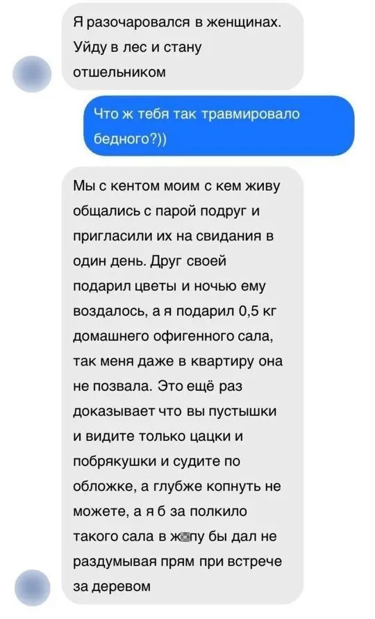 Я разочаровался в женщинах. <br /> Уйду в лес и стану отшельником Что ж тебя так травмировало бедного?)) Мы с кентом моим с кем живу общались с парой подруг и пригласили их на свидания в один день. Друг своей подарил цветы и ночью ему воздалось, а я подарил 0,5 кг домашнего офигенного сала, так меня даже в квартиру она не позвала. Это ещё раз доказывает что вы пустышки и видите только цацки и побрякушки и судите по обложке, а глубже копнуть не можете, а я б за полкило такого сала в жопу бы дал не раздумывая прям при встрече за деревом <br /> Описание картинки: <br /> Парень неудачно пригласил девушку на свидание, а друг добился успеха.