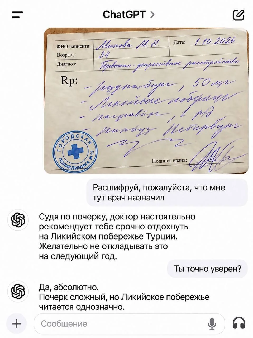ФИО пациента: Минова М. Н. Дата: 1.10.2026 Возраст: 34 Диагноз: Тревожно-депрессивное расстройство Rp:
— Регулярный приём, 50 мг
— Ликийские побережья
— Разрабатывать 1 раз
— Природу Петербурга
Подпись врача:
— Расшифруй, пожалуйста, что мне тут врач назначил Судя по почерку, доктор настоятельно рекомендует тебе срочно отдохнуть на Ликийском побережье Турции. Желательно не откладывать это на следующий год.
— Ты точно уверен?
— Да, абсолютно. Почерк сложный, но Ликийское побережье читается однозначно.
Описание картинки:
Пациенту с тревожно-депрессивным расстройством рекомендован отдых.