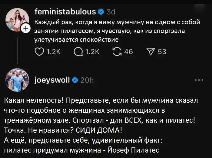 Каждый раз, когда я вижу мужчину на одном с собой занятии пилатесом, я чувствую, как из спортзала улетучивается спокойствие 1.2К 1.2К 46 53 Какая нелепость!
Представьте, если бы мужчина сказал что-то подобное о женщинах занимающихся в тренажёрном зале.
— Спортзал
— Для ВСЕХ, как и пилатес! Точка. Не нравится? СИДИ ДОМА! А ещё, представьте себе, удивительный факт: пилатес придумал мужчина
— Йозеф Пилатес
Описание картинки:
Обсуждение гендерных стереотипов на занятиях пилатесом.