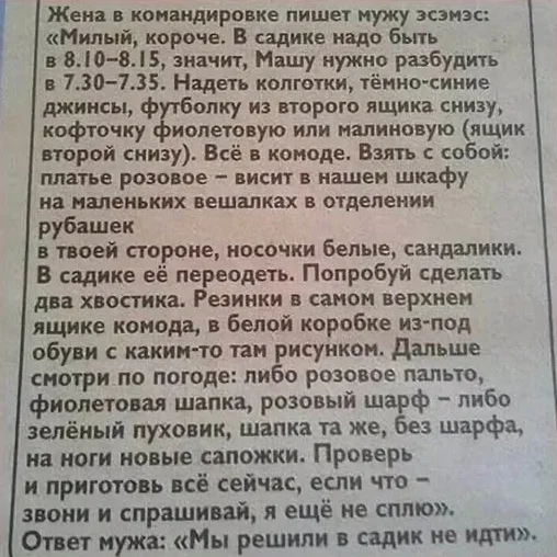 Жена в командировке пишет мужу эсэмэс:
«Милый, короче. В садике надо быть в 8.10–8.15, значит, Машу нужно разбудить в 7.30–7.35. Надеть колготки, тёмно-синие джинсы, футболку из второго ящика снизу, кофточку фиолетовую или малиновую (ящик второй снизу). Всё в комоде. Взять с собой: платье розовое — висит в нашем шкафу на маленьких вешалках в отделении рубашек в твоей стороне, носочки белые, сандалики. В садике её переодеть. Попробуй сделать два хвостика. Резинки в самом верхнем ящике комода, в белой коробке из-под обуви с каким-то там рисунком. Дальше смотри по погоде: либо розовое пальто, фиолетовая шапка, розовый шарф — либо зелёный пуховик, шапка та же, без шарфа, на ноги новые сапожки. Проверь и приготовь всё сейчас, если что — звони и спрашивай, я ещё не сплю».
Ответ мужа: «Мы решили в садик не идти».
Описание картинки:
Переписка мужа и жены о сборах дочери в садик.